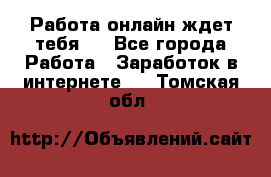 Работа онлайн ждет тебя!  - Все города Работа » Заработок в интернете   . Томская обл.